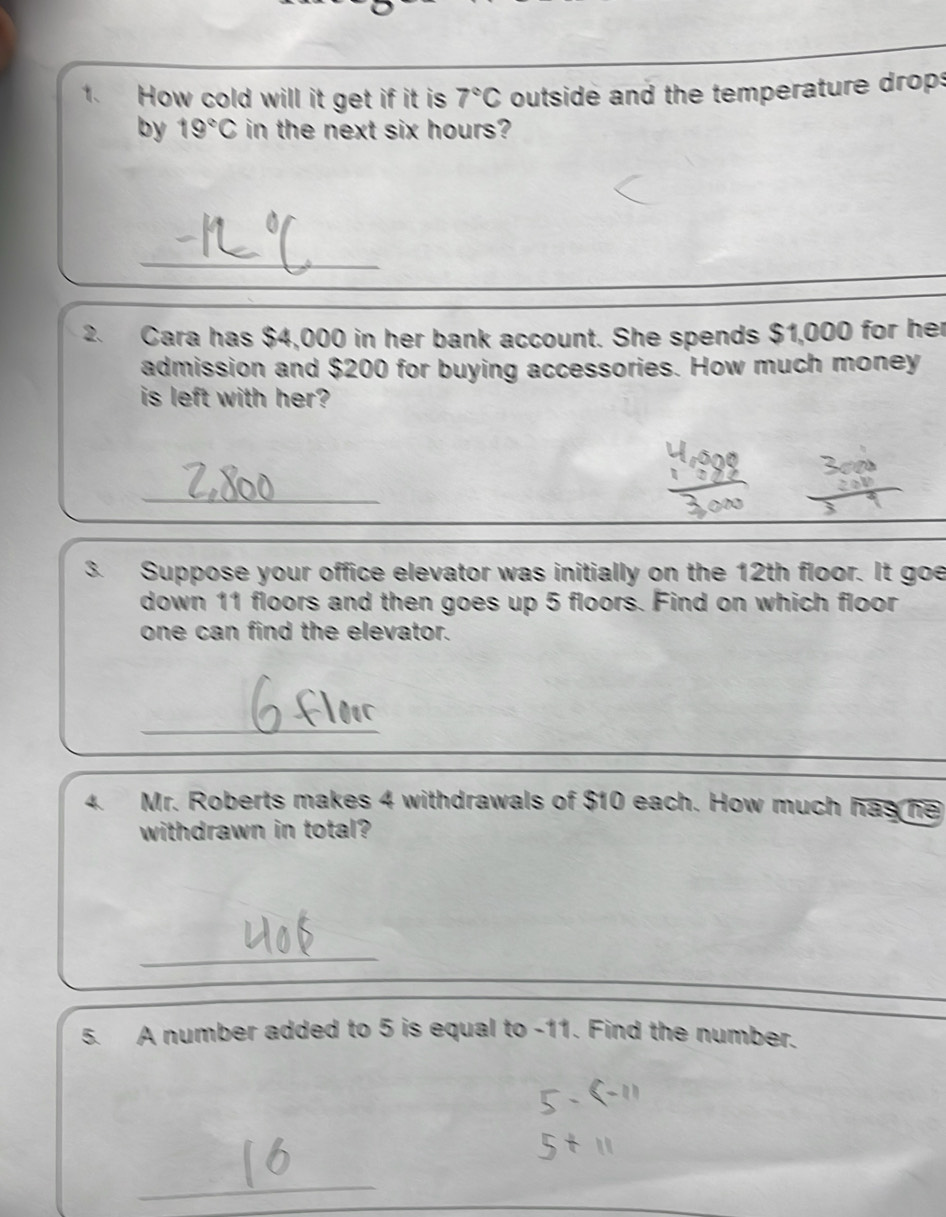 How cold will it get if it is 7°C outside and the temperature drops 
by 19°C in the next six hours? 
_ 
2. Cara has $4,000 in her bank account. She spends $1,000 for her 
admission and $200 for buying accessories. How much money 
is left with her? 
_ 
3. Suppose your office elevator was initially on the 12th floor. It goe 
down 11 floors and then goes up 5 floors. Find on which floor 
one can find the elevator. 
_ 
4. Mr. Roberts makes 4 withdrawals of $10 each. How much has he 
withdrawn in total? 
_ 
5. A number added to 5 is equal to -11. Find the number. 
_