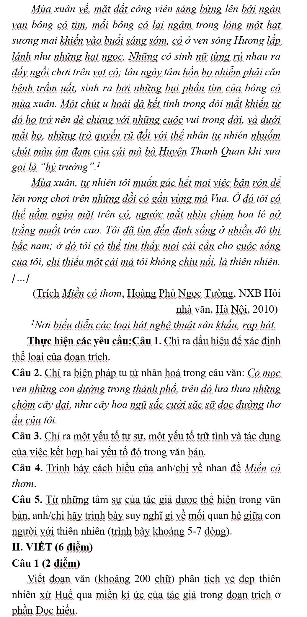 Mùa xuân về, mặt đất công viên sáng bừng lên bởi ngàn
van bông cỏ tím, mỗi bông cỏ lại ngậm trong lòng một hạt
sương mai khiến vào buổi sáng sớm, cỏ ở ven sông Hương lấp
lánh như những hạt ngọc. Những cô sinh nữ từng rủ nhau ra
đẩy ngồi chơi trên vạt cỏ; lâu ngày tâm hồn họ nhiễm phải căn
bệnh trầm uất, sinh ra bởi những bụi phần tím của bông có
mùa xuân. Một chút u hoài đã kết tinh trong đôi mắt khiến từ
đó họ trở nên dè chừng với những cuộc vui trong đời, và dưới
mắt họ, những trò quyến rũ đối với thế nhân tự nhiên nhuốm
chút màu ảm đạm của cái mà bà Huyện Thanh Quan khi xưa
gọi là “hý trường”.'
Mùa xuân, tự nhiên tôi muốn gác hết mọi việc bận rộn để
lên rong chơi trên những đồi có gần vùng mộ Vua. Ở đó tôi có
thể nằm ngửa mặt trên cỏ, ngước mắt nhìn chùm hoa lê nở
trắng muốt trên cao. Tôi đã tìm đến định sống ở nhiều đô thị
bắc nam; ở đó tôi có thể tìm thấy mọi cái cần cho cuộc sống
của tôi, chỉ thiếu một cái mà tôi không chịu nổi, là thiên nhiên.
[...]
(Trích Miền cỏ thơm, Hoàng Phủ Ngọc Tường, NXB Hôi
nhà văn, Hà Nội, 2010)
'Nơi biểu diễn các loại hát nghệ thuật sân khẩu, rạp hát,
Thực hiện các yêu cầu:Câu 1. Chi ra dấu hiệu để xác định
thể loại của đoạn trích.
Câu 2. Chị ra biện pháp tu từ nhân hoá trong câu văn: Cỏ mọc
ven những con đường trong thành phố, trên đó lưa thưa những
chòm cây dại, như cây hoa ngũ sắc cười sặc sỡ dọc đường thơ
ấu của tôi.
Câu 3. Chi ra một yếu tố tự sự, một yếu tố trữ tình và tác dụng
của việc kết hợp hai yếu tố đó trong văn bản.
Câu 4. Trình bày cách hiểu của anh/chị về nhan đề Miền có
thơm.
Câu 5. Từ những tâm sự của tác giả được thể hiện trong văn
bản, anh/chi hãy trình bày suy nghĩ gì yề mối quan hệ giữa con
người với thiên nhiên (trình bày khoảng 5-7 dòng).
II. VIÉT (6 điểm)
Câu 1 (2 điểm)
Viết đoạn văn (khoảng 200 chữ) phân tích yẻ đẹp thiên
nhiên xứ Huế qua miền kí ức của tác giả trong đoạn trích ở
phần Đọc hiểu.