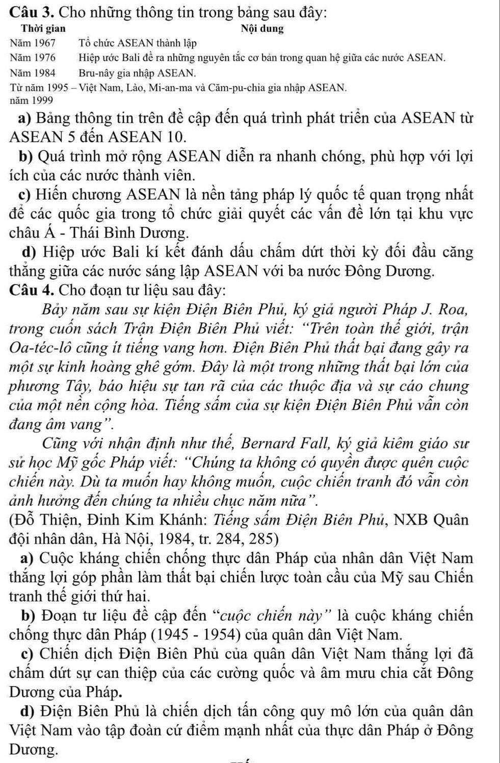 Cho những thông tin trong bảng sau đây:
Thời gian Nội dung
Năm 1967 Tổ chức ASEAN thành lập
Năm 1976 Hiệp ước Bali đề ra những nguyên tắc cơ bản trong quan hệ giữa các nước ASEAN.
Năm 1984 Bru-nây gia nhập ASEAN.
Từ năm 1995 - Việt Nam, Lào, Mi-an-ma và Căm-pu-chia gia nhập ASEAN.
năm 1999
a) Bảng thông tin trên đề cập đến quá trình phát triển của ASEAN từ
ASEAN 5 đến ASEAN 10.
b) Quá trình mở rộng ASEAN diễn ra nhanh chóng, phù hợp với lợi
ích của các nước thành viên.
c) Hiến chương ASEAN là nền tảng pháp lý quốc tế quan trọng nhất
để các quốc gia trong tổ chức giải quyết các vấn đề lớn tại khu vực
châu Á - Thái Bình Dương.
d) Hiệp ước Bali kí kết đánh dấu chấm dứt thời kỳ đối đầu căng
thắng giữa các nước sáng lập ASEAN với ba nước Đông Dương.
Câu 4. Cho đoạn tư liệu sau đây:
Bảy năm sau sự kiện Điện Biên Phủ, ký giả người Pháp J. Roa,
trong cuốn sách Trận Điện Biên Phủ viết: “Trên toàn thế giới, trận
Oa-téc-lô cũng ít tiếng vang hơn. Điện Biên Phủ thất bại đang gây ra
một sự kinh hoàng ghê gớm. Đây là một trong những thất bại lớn của
phương Tây, báo hiệu sự tan rã của các thuộc địa và sự cáo chung
của một nền cộng hòa. Tiếng sấm của sự kiện Điện Biên Phủ vẫn còn
đang âm vang''.
Cũng với nhận định như thế, Bernard Fall, ký giả kiêm giáo sư
sử học Mỹ gốc Pháp viết: “Chúng ta không có quyền được quên cuộc
chiến này. Dù ta muốn hay không muốn, cuộc chiến tranh đó vẫn còn
ảnh hưởng đến chúng ta nhiều chục năm nữa”.
(Đỗ Thiện, Đinh Kim Khánh: Tiếng sẩm Điện Biên Phủ, NXB Quân
đội nhân dân, Hà Nội, 1984, tr. 284, 285)
a) Cuộc kháng chiến chống thực dân Pháp của nhân dân Việt Nam
thắng lợi góp phần làm thất bại chiến lược toàn cầu của Mỹ sau Chiến
tranh thế giới thứ hai.
b) Đoạn tư liệu để cập đến “cuộc chiến này” là cuộc kháng chiến
chống thực dân Pháp (1945 - 1954) của quân dân Việt Nam.
c) Chiến dịch Điện Biên Phủ của quân dân Việt Nam thắng lợi đã
chấẩm dứt sự can thiệp của các cường quốc và âm mưu chia cắt Đông
Dương của Pháp.
d) Điện Biên Phủ là chiến dịch tấn công quy mô lớn của quân dân
Việt Nam vào tập đoàn cứ điểm mạnh nhất của thực dân Pháp ở Đông
Dương.