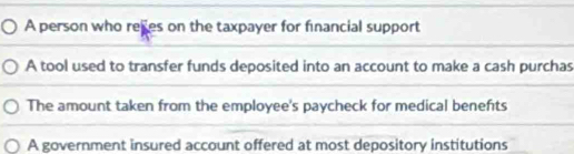 A person who rees on the taxpayer for financial support
A tool used to transfer funds deposited into an account to make a cash purchas
The amount taken from the employee's paycheck for medical benefts
A government insured account offered at most depository institutions