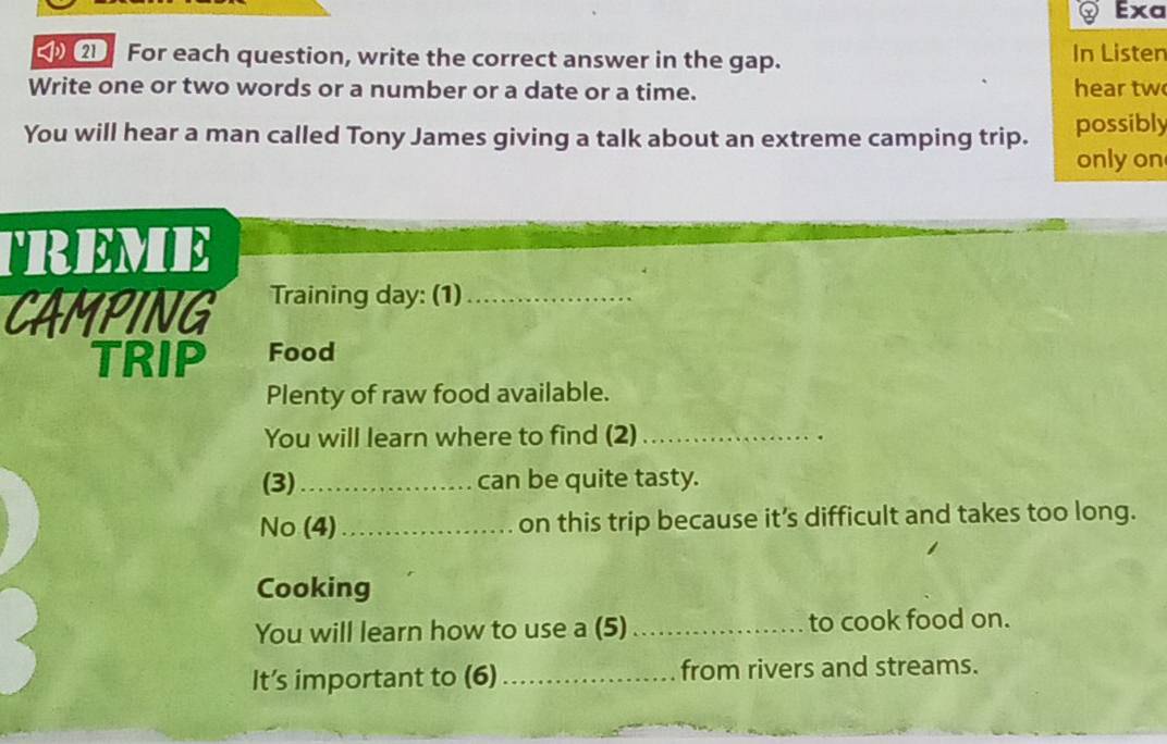 Exa 
2 For each question, write the correct answer in the gap. In Listen 
Write one or two words or a number or a date or a time. hear tw 
You will hear a man called Tony James giving a talk about an extreme camping trip. possibly 
only on 
TREME 
CAMPING Training day: (1)_ 
TRIP Food 
Plenty of raw food available. 
You will learn where to find (2)_ 
(3)_ can be quite tasty. 
No (4)_ on this trip because it’s difficult and takes too long. 
Cooking 
You will learn how to use a (5) _to cook food on. 
It’s important to (6) _from rivers and streams.