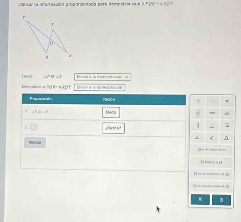 Utilizar la información proporcionada para demostrar que △ PQRsim △ SQT. 
Dado: ∠ P≌ ∠ S Enviar a la demostración
Demostrar △ PQRsim △ SQT Enviar a la demostración
Proposición Razón
+ ×
1 ∠ P≌ ∠ S Dado = 
2
¿Razón?
1 overline AB
Validar
L es un árgulo récto
biseca a □
es la mediatror de □
es el punto media de □ 
×