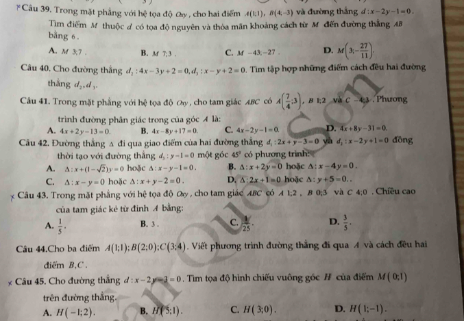 Trong mặt phẳng với hệ tọa độ ây , cho hai điểm A(1;1),B(4;-3) và đường thắng d:x-2y-1=0.
Tìm điểm Mỹ thuộc # có tọa độ nguyên và thỏa mãn khoảng cách từ M đến đường thắng AB
bằng 6.
A. M 3:7 B. m 7:3. C. M-43;-27. D. M(3;- 27/11 ).
Câu 40. Cho đường thắng d_2:4x-3y+2=0,d_3:x-y+2=0. Tìim tập hợp những điểm cách đều hai đường
thắng d_2,d_3.
Câu 41. Trong mặt phẳng với hệ tọa độ ơy , cho tam giác ABC có A( 7/4 ;3) , B 1;2 và C-4:3. Phương
trình đường phân giác trong của góc 4 là:
A. 4x+2y-13=0. B. 4x-8y+17=0. C. 4x-2y-1=0. D. 4x+8y-31=0.
Câu 42. Đường thẳng Δ đi qua giao điểm của hai đường thẳng d_1:2x+y-3=0 yà d_2:x-2y+1=0 đồng
thời tạo với đường thẳng d_3:y-1=0 một góc 45° có phương trình:
A. △ :x+(1-sqrt(2))y=0 hoặc △ :x-y-1=0. B. △ :x+2y=0 hoặc △ :x-4y=0.
C. △ :x-y=0 hoặc △ :x+y-2=0. D. △ :2x+1=0 hoặc △ :y+5=0..
Câu 43. Trong mặt phẳng với hệ tọa độ O , cho tam giác ABC có  A 1:2 ,B 0: và C 4:0. Chiều cao
của tam giác kẻ từ đỉnh A bằng:
A.  1/5 .  1/25 . D.  3/5 .
B. 3 . C.
âu 44.Cho ba điểm A(1;1);B(2;0);C(3;4).Viết phương trình đường thẳng đi qua A và cách đều hai
diểm B,C .
Câu 45. Cho đường thắng d:x-2y-3=0. Tìm tọa độ hình chiếu vuông góc H của điểm M(0;1)
trên đường thắng.
A. H(-1;2). B. H(5:1). C. H(3;0). D. H(1;-1).