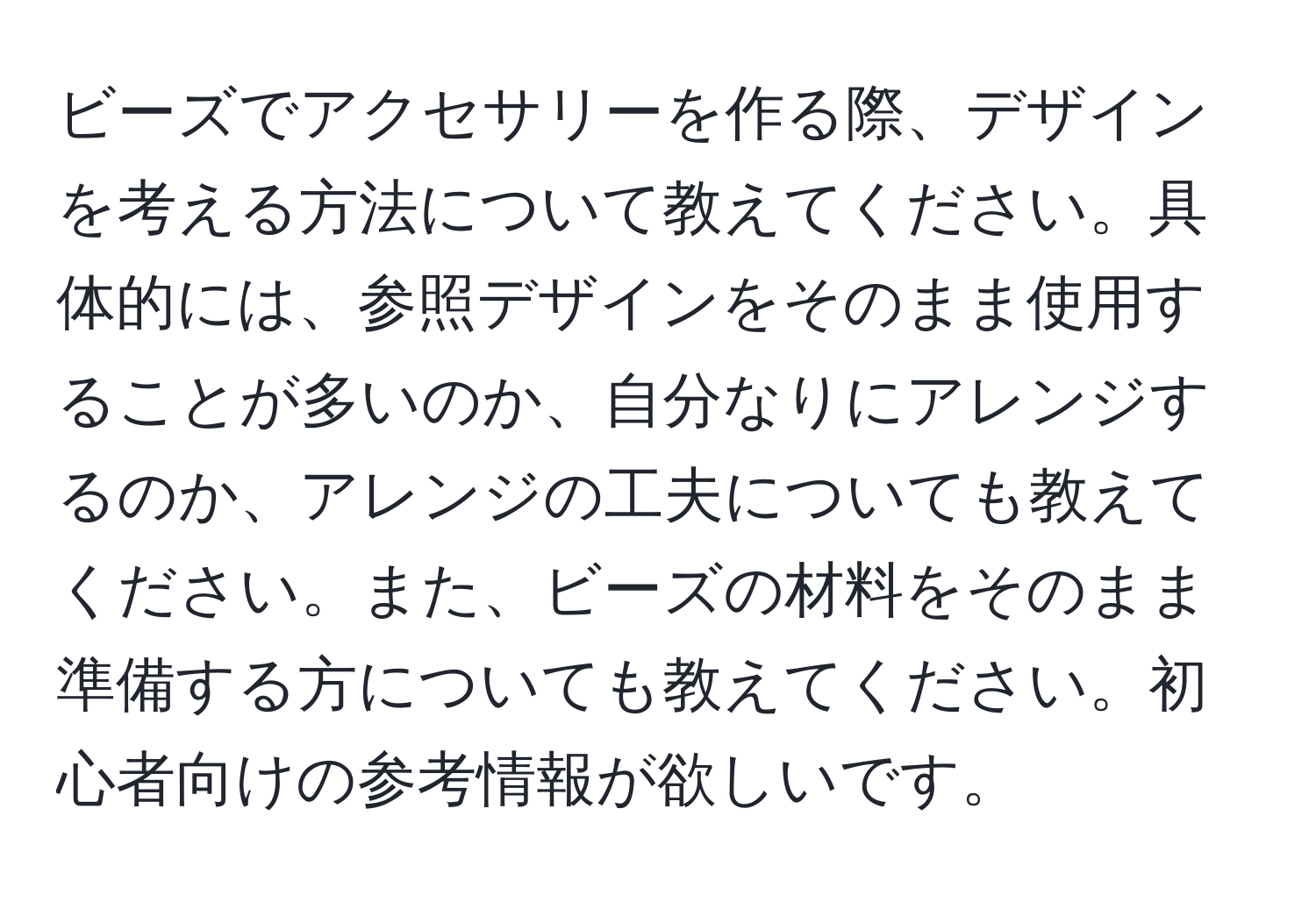 ビーズでアクセサリーを作る際、デザインを考える方法について教えてください。具体的には、参照デザインをそのまま使用することが多いのか、自分なりにアレンジするのか、アレンジの工夫についても教えてください。また、ビーズの材料をそのまま準備する方についても教えてください。初心者向けの参考情報が欲しいです。