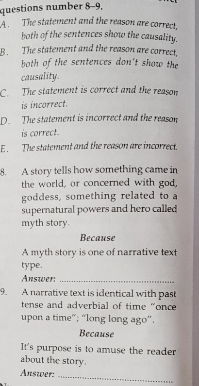 questions number 8-9.
A. The statement and the reason are correct,
both of the sentences show the causality.
B. The statement and the reason are correct,
both of the sentences don't show the
causality.
C. The statement is correct and the reason
is incorrect.
D. The statement is incorrect and the reason
is correct.
E. The statement and the reason are incorrect.
8. A story tells how something came in
the world, or concerned with god,
goddess, something related to a
supernatural powers and hero called
myth story.
Because
A myth story is one of narrative text
type.
Answer:_
9. A narrative text is identical with past
tense and adverbial of time “once
upon a time”; “long long ago”.
Because
It's purpose is to amuse the reader
about the story.
Answer:_