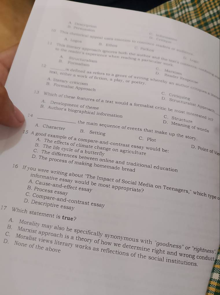 A Description
B. Persmution
C Infrmative
p Critique
10 This chetorical appeal uses emotion to convince readers or audisnes
A. Logos B. Ethos C. Pathos
to the reader's experience when reading a particular work
] ] This literary approach ignores both the author and the text's contents, condising ss
A. Structuralism
D. kogle
B. Formalism
12
C. Marxism
text, either a work of fiction, a play, or poetry.
D. Reader Response
A. literary criticism
is defined as refers to a genre of writing whereby an author critiques a les
B. Formalist Approach
C. Critiquing D. Structuralist Approach
A. Development of theme
13 Which of these features of a text would a formalist critic be most interested in
B. Author's biographical information
C. Structure
D. Meaning of words
14 _the main sequence of events that make up the story.
A. Character B. Setting C.Plot
15 A good example of a compare-and-contrast essay would be:
A. The effects of climate change on agriculture
B. The life cycle of a butterfly
D. Point of Vie
C. The differences between online and traditional education
D. The process of making homemade bread
16 If you were writing about "The Impact of Social Media on Teenagers," which type 
informative essay would be most appropriate?
A. Cause-and-effect essay
B. Process essay
C. Compare-and-contrast essay
D. Descriptive essay
17 Which statement is true?
A. Morality may also be specifically synonymous with "goodness" or "rightness".
B. Marxist approach is a theory of how we determine right and wrong conduct
D. None of the above
C. Moralist views literary works as reflections of the social institutions