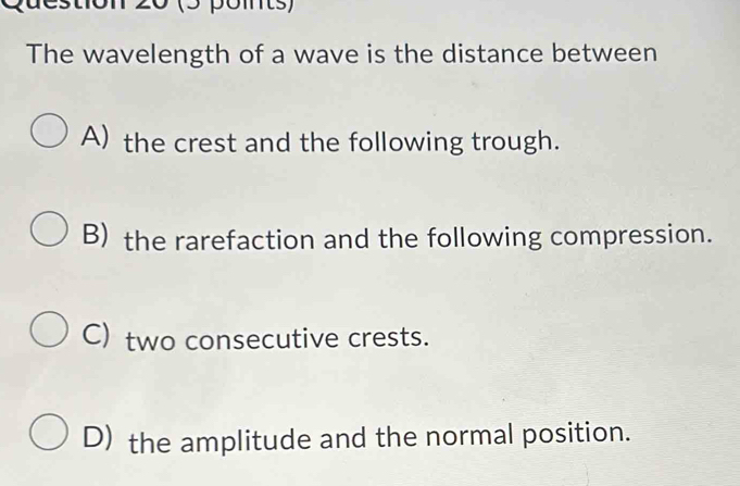 20 (3 points)
The wavelength of a wave is the distance between
A) the crest and the following trough.
B) the rarefaction and the following compression.
C) two consecutive crests.
D) the amplitude and the normal position.