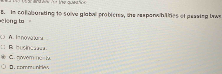 elect the best answer for the question.
8. In collaborating to solve global problems, the responsibilities of passing laws
elong to
A. innovators.
B. businesses.
C. governments.
D. communities.