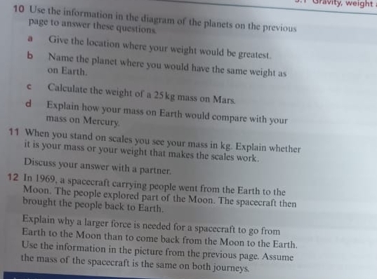 Gravity, weight 
10 Use the information in the diagram of the planets on the previous 
page to answer these questions. 
a Give the location where your weight would be greatest. 
b Name the planet where you would have the same weight as 
on Earth. 
e Calculate the weight of a 25 kg mass on Mars. 
d Explain how your mass on Earth would compare with your 
mass on Mercury. 
11 When you stand on scales you see your mass in kg. Explain whether 
it is your mass or your weight that makes the scales work. 
Discuss your answer with a partner. 
12 In 1969, a spacecraft carrying people went from the Earth to the 
Moon. The people explored part of the Moon. The spacecraft then 
brought the people back to Earth. 
Explain why a larger force is needed for a spacecraft to go from 
Earth to the Moon than to come back from the Moon to the Earth. 
Use the information in the picture from the previous page. Assume 
the mass of the spacecraft is the same on both journeys.