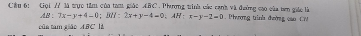 Gọi H là trực tâm của tam giác ABC. Phương trình các cạnh và đường cao của tam giác là
AB:7x-y+4=0; BH:2x+y-4=0; AH : x-y-2=0. Phương trình đường cao CH
của tam giác ABC là