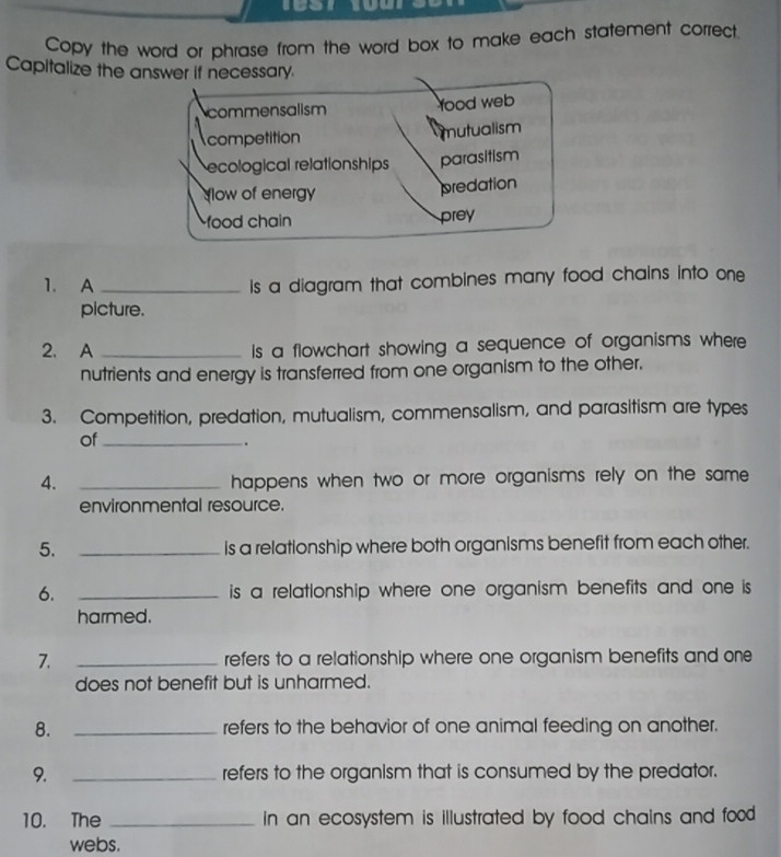 Copy the word or phrase from the word box to make each statement correct.
Capitalize the answer if necessary.
Ncommensalism food web
competition mutualism
ecological relationships parasitism
low of energy
predation
food chain prey
1. A _Is a diagram that combines many food chains into one
picture.
2. A _Is a flowchart showing a sequence of organisms where
nutrients and energy is transferred from one organism to the other.
3. Competition, predation, mutualism, commensalism, and parasitism are types
of_
.
4. _happens when two or more organisms rely on the same 
environmental resource.
5. _is a relationship where both organisms benefit from each other.
6. _is a relationship where one organism benefits and one is 
harmed.
7. _refers to a relationship where one organism benefits and one
does not benefit but is unharmed.
8. _refers to the behavior of one animal feeding on another.
9. _refers to the organism that is consumed by the predator.
10. The _in an ecosystem is illustrated by food chains and food .
webs.