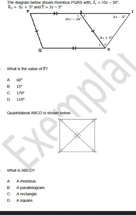 The diagram below shows rhombus PQRS with, hat S_1=10z-30°,
widehat T=3z-5°. What is the value of P?
A 60°
B 15°
C 170°
D 110°
Quadrilateral ABCD is shown below.
. What is ABCD?
A A rhombus.
B A parallelogram.
C A rectangle.
D A square.