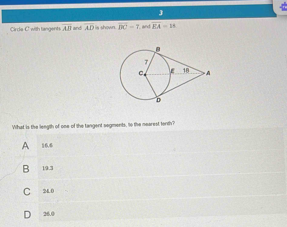 Circle C with tangents overline AB and overline AD is shown. overline BC=7 and overline EA=18. 
What is the length of one of the tangent segments, to the nearest tenth?
A 16.6
B 19.3
C 24.0
D 26.0