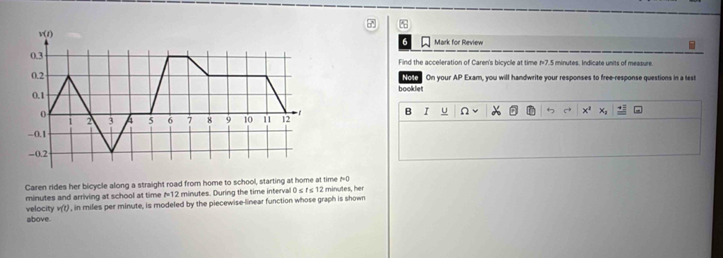 a 
Mark for Review 
Find the acceleration of Caren's bicycle at time f=7.5 minutes. Indicate units of measure. 
On your AP Exam, you will handwrite your responses to free-response questions in a test 
Note 
booklet 
B I U Ω
X^2 x_1
Caren rides her bicycle along a straight road from home to school, starting at home at time f=0
minutes and arriving at school at time f=12 minutes. During the time interval 0 ≤ t≤ 12 minutes, her 
velocity v(t) , in miles per minute, is modeled by the piecewise-linear function whose graph is shown 
above.