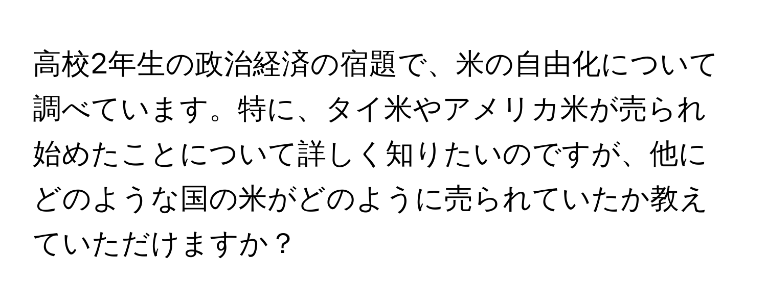 高校2年生の政治経済の宿題で、米の自由化について調べています。特に、タイ米やアメリカ米が売られ始めたことについて詳しく知りたいのですが、他にどのような国の米がどのように売られていたか教えていただけますか？