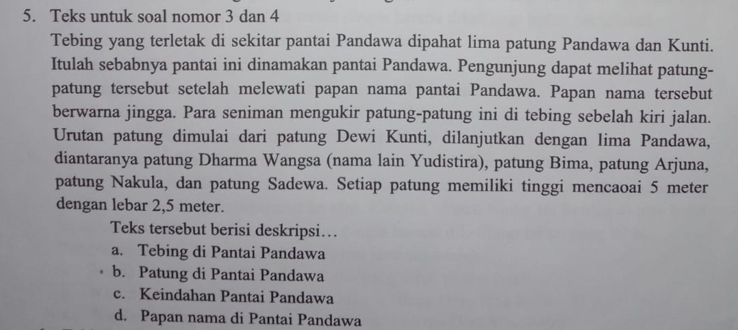 Teks untuk soal nomor 3 dan 4
Tebing yang terletak di sekitar pantai Pandawa dipahat lima patung Pandawa dan Kunti.
Itulah sebabnya pantai ini dinamakan pantai Pandawa. Pengunjung dapat melihat patung-
patung tersebut setelah melewati papan nama pantai Pandawa. Papan nama tersebut
berwarna jingga. Para seniman mengukir patung-patung ini di tebing sebelah kiri jalan.
Urutan patung dimulai dari patung Dewi Kunti, dilanjutkan dengan lima Pandawa,
diantaranya patung Dharma Wangsa (nama lain Yudistira), patung Bima, patung Arjuna,
patung Nakula, dan patung Sadewa. Setiap patung memiliki tinggi mencaoai 5 meter
dengan lebar 2,5 meter.
Teks tersebut berisi deskripsi….
a. Tebing di Pantai Pandawa
b. Patung di Pantai Pandawa
c. Keindahan Pantai Pandawa
d. Papan nama di Pantai Pandawa