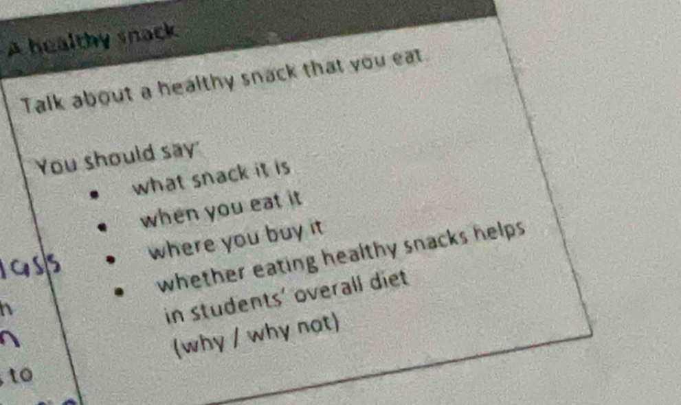 A healthy snack 
Talk about a healthy snack that you eat 
You should say 
what snack it is 
when you eat it
5
where you buy it 
whether eating healthy snacks helps . 
in students' overall diet 
to (why / why not)