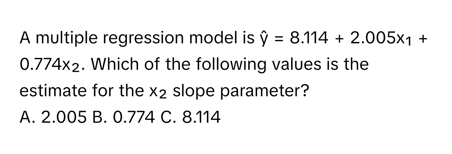 A multiple regression model is ŷ = 8.114 + 2.005x₁ + 0.774x₂. Which of the following values is the estimate for the x₂ slope parameter?

A. 2.005 B. 0.774 C. 8.114