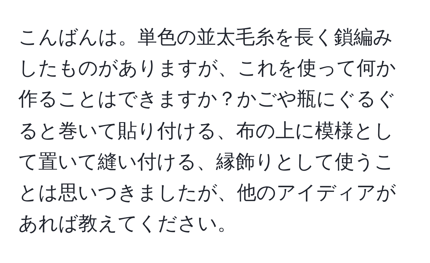 こんばんは。単色の並太毛糸を長く鎖編みしたものがありますが、これを使って何か作ることはできますか？かごや瓶にぐるぐると巻いて貼り付ける、布の上に模様として置いて縫い付ける、縁飾りとして使うことは思いつきましたが、他のアイディアがあれば教えてください。