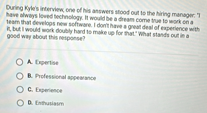 During Kyle's interview, one of his answers stood out to the hiring manager: "I
have always loved technology. It would be a dream come true to work on a
team that develops new software. I don't have a great deal of experience with
it, but I would work doubly hard to make up for that." What stands out in a
good way about this response?
A. Expertise
B. Professional appearance
C. Experience
D. Enthusiasm