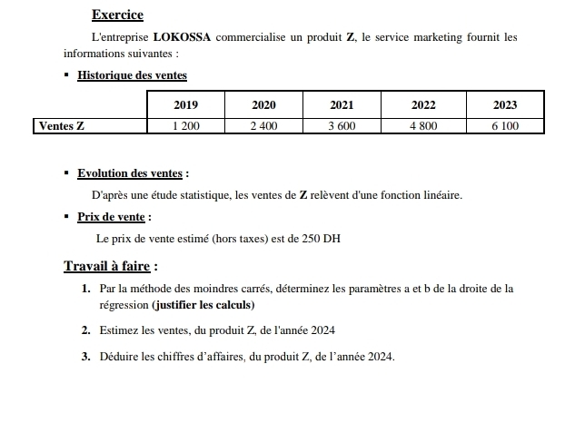 Exercice 
L'entreprise LOKOSSA commercialise un produit Z, le service marketing fournit les 
informations suivantes : 
Historique des ventes 
Evolution des ventes : 
D'après une étude statistique, les ventes de Z relèvent d'une fonction linéaire. 
Prix de vente : 
Le prix de vente estimé (hors taxes) est de 250 DH 
Travail à faire : 
1. Par la méthode des moindres carrés, déterminez les paramètres a et b de la droite de la 
régression (justifier les calculs) 
2. Estimez les ventes, du produit Z, de l'année 2024 
3. Déduire les chiffres d’affaires, du produit Z, de l’année 2024.