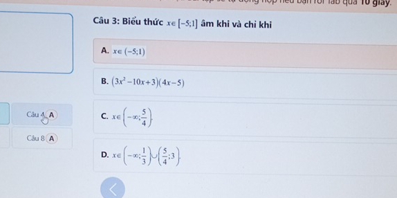 Ban Tôi làb quả Tổ giay.
Câu 3: Biểu thức x∈ [-5;1] âm khi và chỉ khi
A. x∈ (-5;1)
B. (3x^2-10x+3)(4x-5)
Câu 4A C. x∈ (-∈fty ; 5/4 ). 
Câu 8 A
D. x∈ (-∈fty ; 1/3 )∪ ( 5/4 ;3).