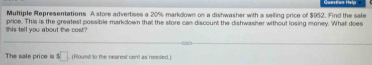 Question Help 
Multiple Representations A store advertises a 20% markdown on a dishwasher with a selling price of $952. Find the sale 
price. This is the greatest possible markdown that the store can discount the dishwasher without losing money. What does 
this tell you about the cost? 
The sale price is $□. (Round to the nearest cent as needed.)