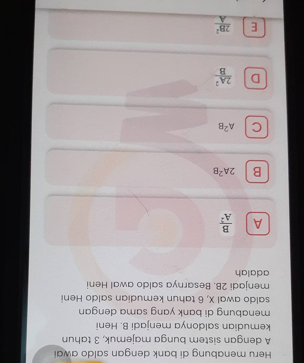 Heru menabung di bank dengan saldo awal
A dengan sistem bunga majemuk, 3 tahun
kemudian saldonya menjadi B. Heni
menabung di bank yang sama dengan 
saldo awal X, 6 tahun kemudian saldo Heni
menjadi 2B. Besarnya saldo awal Heni
adalah
A  B/A^2 
B 2A^2B
C A^2B
D  2A^2/B 
E  2B^2/A 