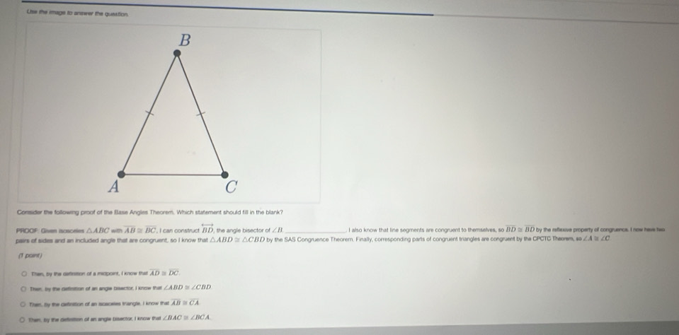 Uise the image to answer the question.
Consider the following proof of the Base Angles Theorem. Which statement should fill in the blank?
PROOF: Givem isosceles △ ABC with overline AB≌ overline BC I can construct overleftrightarrow BD the angle bisector of ∠ B _ . I also know that line segments are congruent to themselves, so overline BD≌ overline BD by the reflexive property of congruence. I now have two
pairs of sides and an included angle that are congruent, so I know that △ ABD≌ △ CBD by the SAS Congruence Theorem. Finally, corresponding parts of congruent triangles are congruent by the CPCTC Theorem, so ∠ A≌ ∠ C
(1 point)
Then, by the detintion of a micpoint, I know that overline AD≌ overline DC.
Then, by the definttion of an angle bisector, I know that ∠ ABD≌ ∠ CBD
Them, by the definition of an iscaceles trangle, I know that overline AB≌ overline CA
Then, by the definttion of an angle bisector, I know that ∠ BAC≌ ∠ BCA