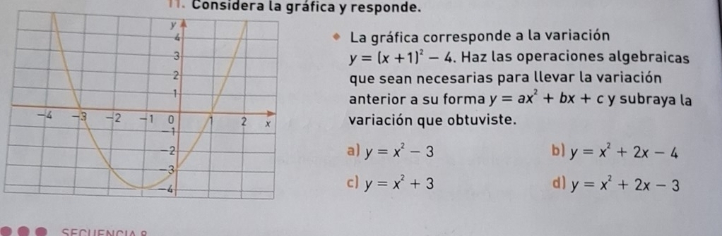 Considera la gráfica y responde. 
La gráfica corresponde a la variación
y=(x+1)^2-4. Haz las operaciones algebraicas 
que sean necesarias para llevar la variación 
y subraya la 
anterior a su forma y=ax^2+bx+c
variación que obtuviste. 
a) y=x^2-3 b) y=x^2+2x-4
c] y=x^2+3 d ) y=x^2+2x-3