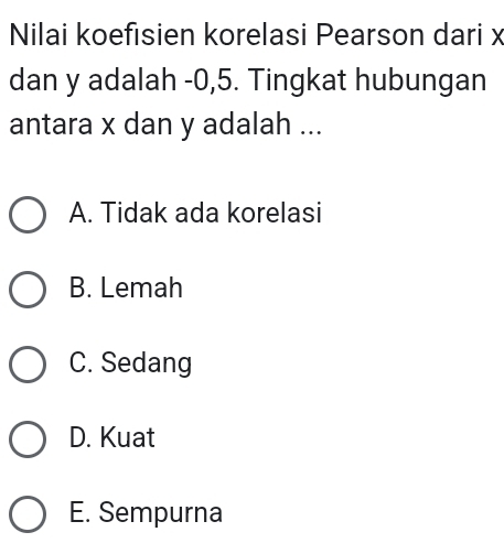 Nilai koefisien korelasi Pearson dari x
dan y adalah -0, 5. Tingkat hubungan
antara x dan y adalah ...
A. Tidak ada korelasi
B. Lemah
C. Sedang
D. Kuat
E. Sempurna