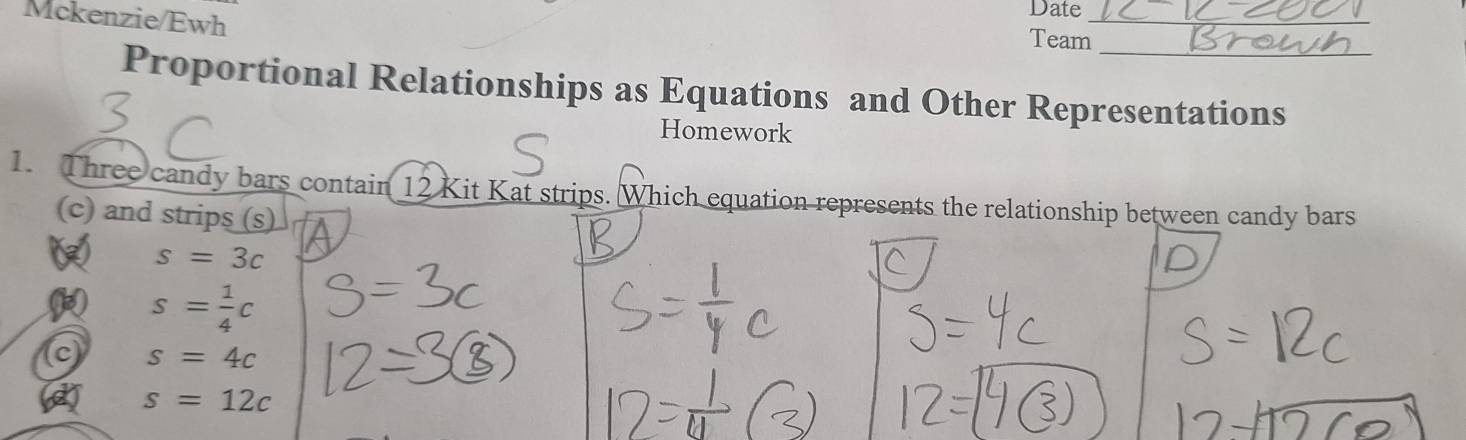 Date
Mckenzie/Ewh Team__
Proportional Relationships as Equations and Other Representations
Homework
1. Three candy bars contain 12 Kit Kat strips. Which equation represents the relationship between candy bars
(c) and strips (s)
s=3c
s= 1/4 c
s=4c
s=12c