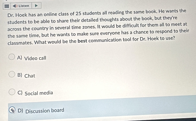 Listen
Dr. Hoek has an online class of 25 students all reading the same book. He wants the
students to be able to share their detailed thoughts about the book, but they're
across the country in several time zones. It would be difficult for them all to meet at
the same time, but he wants to make sure everyone has a chance to respond to their
classmates. What would be the best communication tool for Dr. Hoek to use?
A) Video call
B) Chat
C) Social media
D) Discussion board