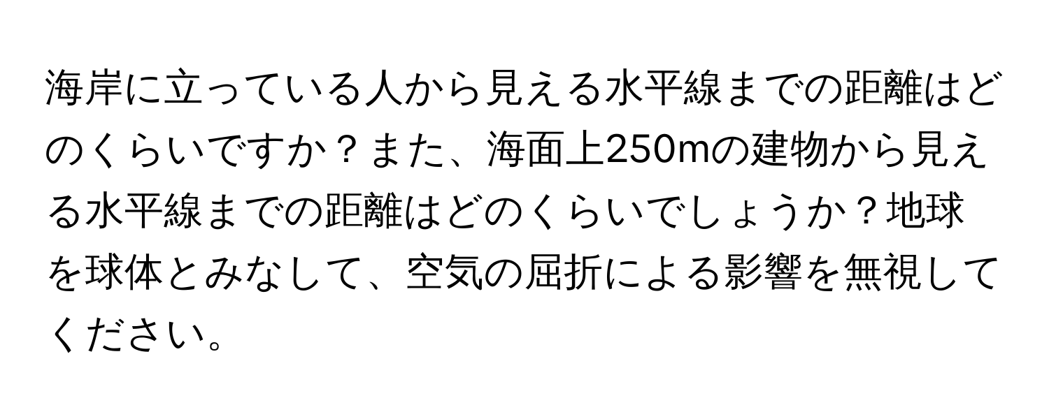 海岸に立っている人から見える水平線までの距離はどのくらいですか？また、海面上250mの建物から見える水平線までの距離はどのくらいでしょうか？地球を球体とみなして、空気の屈折による影響を無視してください。