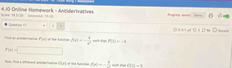 4.10 Online Homework - Antiderivatives 
Score: 19.5/20 Anwered: 19/20 Progress saved Done sqrt(0) 
Question 17 ( □ 0.5/1 pt つ 3 ; 96 Details 
Find an antiderivative F(x) of the function f(x)=- 4/x^7  such that F(1)=-1
F(x)=□
Now, find a different antiderivative G(x) of the function f(x)=- 4/-3  such that G(1)=6