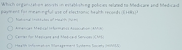 Which organization assists in establishing policies related to Medicare and Medicaid
payment for meaningful use of electronic health records EHRS) J
National Institutes of Health (NIH)
American Medical Informatics Association (AMIA)
Center for Medicare and Medicaid Services (CMS)
Health Information Management Systems Society (HIMSS)