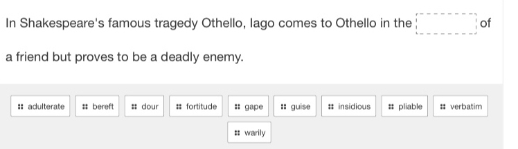 In Shakespeare's famous tragedy Othello, Iago comes to Othello in the □ of
a friend but proves to be a deadly enemy.
:: adulterate : bereft :: dour == fortitude :: gape :: guise # insidious :: pliable ::verbatim
:: warily