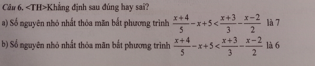 Khắng định sau đúng hay sai? 
a) Số nguyên nhỏ nhất thỏa mãn bất phương trình  (x+4)/5 -x+5 là 7 
b) Số nguyên nhỏ nhất thỏa mãn bất phương trình  (x+4)/5 -x+5 là 6