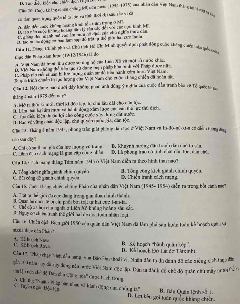 D. Tạo điều kiện cho chiên dịch Điện Biếi
Câu 10. Cuộc kháng chiến chống Mĩ, cứu nước (1954-1975) của nhân dân Việt Nam thắng lợi là một sự kiện
có tầm quan trọng quốc tế to lớn và tính thời đại sâu sắc vì đã
A. dẫn đến cuộc khủng hoàng kinh tế - trầm trọng ở Mĩ.
B. tạo nên cuộc khủng hoảng tâm lý sâu sắc đối với các cựu binh Mĩ.
C. giáng đòn mạnh mẽ vào âm mưu nô dịch của chủ nghĩa thực dân.
D. tạo ra tác động cơ bản làm sụp đồ trật tự thế giới hai cực Ianta.
Câu 11. Đảng, Chính phủ và Chủ tịch Hồ Chí Minh quyết định phát động cuộc kháng chiến toàn quốc chống
thực dân Pháp xâm lược (19/12/1946) là do
A. Việt Nam đã tranh thủ được sự ủng hộ của Liên Xô và một số nước khác.
B. Việt Nam không thể tiếp tục sử dụng biện pháp hòa bình với Pháp được nữa.
C. Pháp ráo riết chuẩn bị lực lượng quân sự để tiến hành xâm lược Việt Nam.
D. quá trình chuẩn bị lực lượng của Việt Nam cho cuộc kháng chiến đã hoàn tất,
Câu 12. Nội dung nào dưới đây không phản ánh đúng ý nghĩa của cuộc đấu tranh bảo vệ Tổ quốc từ sau
tháng 4 năm 1975 đến nay?
A. Mở ra thời kì mới, thời kì độc lập, tự chủ lâu dài cho dân tộc.
B. Làm thất bại âm mưu và hành động xâm lược của các thế lực thù địch..
C. Tạo điều kiện thuận lợi cho công cuộc xây dựng đất nước.
D. Bảo vệ vững chắc độc lập, chủ quyền quốc gia, dân tộc.
Câu 13. Tháng 8 năm 1945, phong trào giải phóng dân tộc ở Việt Nam và In-đô-nê-xi-a có điểm tương đồng
nào sau đây?
A. Chi có sự tham gia của lực lượng vũ trang. B. Khuynh hướng đấu tranh dân chủ tư sản.
C. Lãnh đạo cách mạng là giai cấp công nhân. D. Là phong trào có tính chất dân tộc, dân chủ.
Câu 14. Cách mạng tháng Tám năm 1945 ở Việt Nam diễn ra theo hình thái nào?
A. Tổng khởi nghĩa giành chính quyền. B. Tổng công kích giành chính quyền.
C. Bãi công đề giành chính quyền. D. Chiến tranh cách mạng.
Câu 15. Cuộc kháng chiến chống Pháp của nhân dân Việt Nam (1945- 1954) diễn ra trong bối cảnh nào?
A. Trật tự thế giới đa cực đang trong giai đoạn hình thành.
B. Quan hệ quốc tế bị chi phối bởi trật tự hai cực I-an-ta.
C. Chế độ xã hội chủ nghĩa ở Liên Xô khủng hoàng sâu sắc.
D. Nguy cơ chiến tranh thế giới hai đe dọa toàn nhân loại.
Câu 16. Chiến dịch Biên giới 1950 của quân dân Việt Nam đã làm phá sản hoàn toàn kế hoạch quân sự
t ủa thực dân Pháp?
A. Kế hoạch Nava. B. Kể hoạch “hành quân kép”.
C. Kế hoạch Rơve.
D. Kế hoạch Đờ Lát đơ Tátxinhi.
Câu 17. 'Pháp chạy Nhật đầu hàng, vua Bảo Đại thoái vị. Nhân dân ta đã đánh đồ các xiềng xích thực dân
gần 100 năm nay đề xây dựng nên nước Việt Nam độc lập. Dân ta đánh đổ chế độ quân chủ mấy mượi thế ki
mà lập nên chế độ Dân chủ Cộng hòa" được trích trong
*  A. Chi thị: 'Nhật - Pháp bắn nhau và hành động của chúng ta''. B. Bản Quân lệnh số 1.
C. Tuyên ngôn Độc lập.
D. Lời kêu gọi toàn quốc kháng chiến.