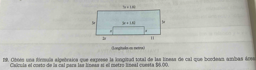 (Longitudes en metros)
19. Obtén una fórmula algebraica que exprese la longitud total de las líneas de cal que bordean ambas áreas
Calcula el costo de la cal para las líneas si el metro lineal cuesta $6.00.