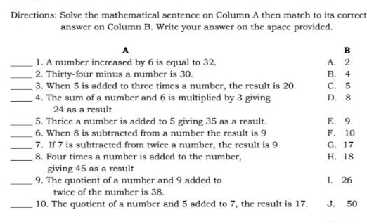 Directions: Solve the mathematical sentence on Column A then match to its correct
answer on Column B. Write your answer on the space provided.
A
B
_1. A number increased by 6 is equal to 32. A. 2
_2. Thirty-four minus a number is 30. B. 4
_3. When 5 is added to three times a number, the result is 20. C. 5
_4. The sum of a number and 6 is multiplied by 3 giving D. 8
24 as a result
_5. Thrice a number is added to 5 giving 35 as a result. E. 9
_6. When 8 is subtracted from a number the result is 9 F. 10
_7. If 7 is subtracted from twice a number, the result is 9 G. 17
_8. Four times a number is added to the number, H. 18
giving 45 as a result
_9. The quotient of a number and 9 added to I. 26
twice of the number is 38.
_10. The quotient of a number and 5 added to 7, the result is 17. J. 50