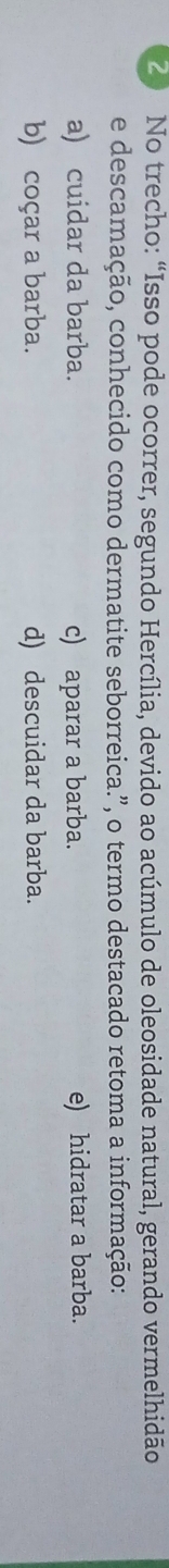 No trecho: “Isso pode ocorrer, segundo Hercília, devido ao acúmulo de oleosidade natural, gerando vermelhidão
e descamação, conhecido como dermatite seborreica.”, o termo destacado retoma a informação:
a) cuidar da barba. c) aparar a barba. e) hidratar a barba.
b) coçar a barba. d) descuidar da barba.