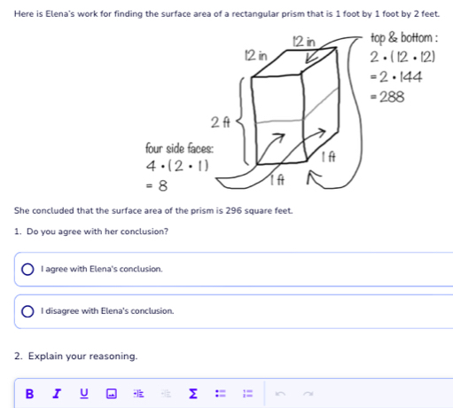 Here is Elena's work for finding the surface area of a rectangular prism that is 1 foot by 1 foot by 2 feet.
She concluded that the surface area of the prism is 296 square feet.
1. Do you agree with her conclusion?
I agree with Elena's conclusion.
I disagree with Elena's conclusion.
2. Explain your reasoning.
B I U  - :