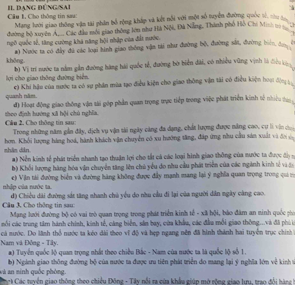 DẠNG ĐÚNG/SAI
Câu 1. Cho thông tin sau:
Mạng lưới giao thông vận tải phân bố rộng khắp và kết nổi với một số tuyển đường quốc tế, như đưn 
đường bộ xuyên Á,... Các đầu mối giao thông lớn như Hà Nội, Đà Nẵng, Thành phố Hồ Chí Minh trò thìn 
ngõ quốc tế, tăng cường khá năng hội nhập của đất nước.
a) Nước ta có đầy đú các loại hình giao thông vận tải như đường bộ, đường sắt, đường biển, đưn ê
không.
b) Vị trí nước ta nằm gần đường hàng hải quốc tế, đường bờ biển dài, có nhiều vũng vịnh là điều kiệtt
lợi cho giao thông đường biển.
c) Khí hậu của nước ta có sự phân mùa tạo điều kiện cho giao thông vận tái có điều kiện hoạt động b
quanh năm.
d) Hoạt động giao thông vận tải góp phần quan trọng trực tiếp trong việc phát triển kinh tế nhiều thin ý
theo định hướng xã hội chủ nghĩa.
Câu 2. Cho thông tin sau:
Trong những năm gần đây, dịch vụ vận tải ngày càng đa dạng, chất lượng được nâng cao, cự li vận chu
hơn. Khối lượng hàng hoá, hành khách vận chuyển có xu hướng tăng, đáp ứng nhu cầu sản xuất và đời sòng
nhân dân.
a) Nền kinh tế phát triển nhanh tạo thuận lợi cho tất cả các loại hình giao thông của nước ta được đẩy m
b) Khối lượng hàng hóa vận chuyển tăng lên chủ yếu do nhu cầu phát triển của các ngành kinh tế và đời
c) Vận tải đường biển và đường hàng không được đẩy mạnh mang lại ý nghĩa quan trọng trong quá trìn
nhập của nước ta.
d) Chiều dài đường sắt tăng nhanh chủ yếu do nhu cầu đi lại của người dân ngày càng cao.
Câu 3. Cho thông tin sau:
Mạng lưới đường bộ có vai trò quan trọng trong phát triển kinh tế - xã hội, bảo đảm an ninh quốc phó
nối các trung tâm hành chính, kinh tế, cảng biển, sân bay, cửa khẩu, các đầu mối giao thông...và đã phủ ki
cả nước. Do lãnh thổ nước ta kéo dài theo vĩ độ và hẹp ngang nên đã hình thành hai tuyển trục chính 
Nam và Đông - Tây.
a) Tuyến quốc lộ quan trọng nhất theo chiều Bắc - Nam của nước ta là quốc lộ số 1.
b) Ngành giao thông đường bộ của nước ta được ưu tiên phát triển do mang lại ý nghĩa lớn về kinh từ
và an ninh quốc phòng.
) Các tuyến giao thông theo chiều Đông - Tây nổi ra cửa khẩu giúp mở rộng giao lưu, trao đổi hàng h