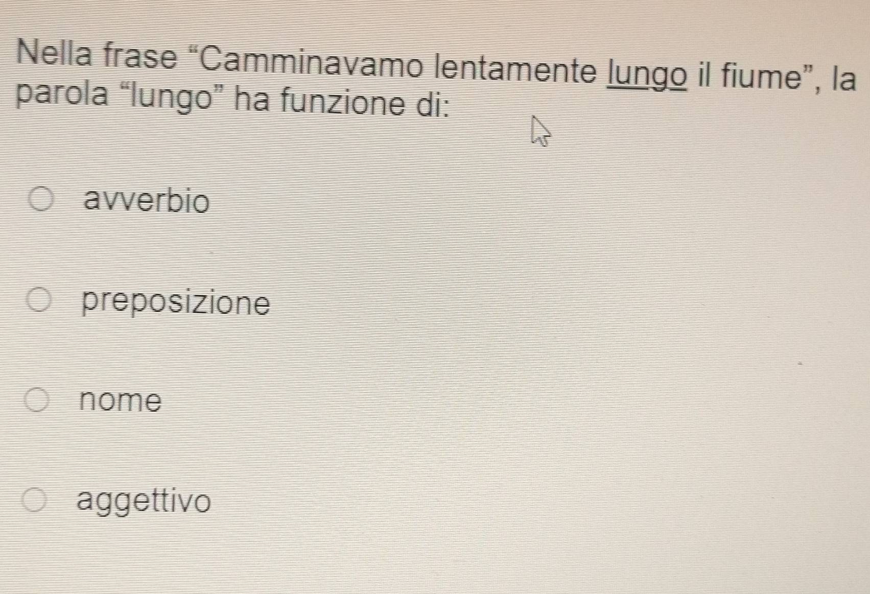 Nella frase “Camminavamo lentamente lungo il fiume”, la
parola “lungo” ha funzione di:
avverbio
preposizione
nome
aggettivo