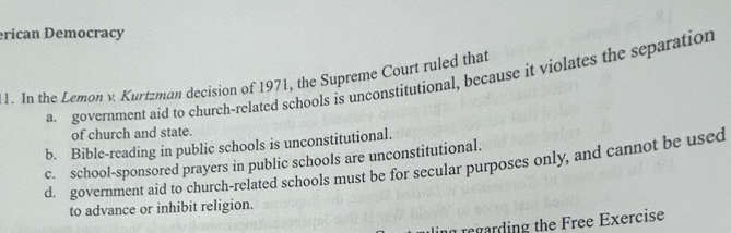 erican Democracy
1. In the Lemon v. Kurtzman decision of 1971, the Supreme Court ruled that a government aid to church-related schools is unconstitutional, because it violates the separation
of church and state.
b. Bible-reading in public schools is unconstitutional.
c. school-sponsored prayers in public schools are unconstitutional.
d. government aid to church-related schools must be for secular purposes only, and cannot be used
to advance or inhibit religion.
ing regarding the Free Exercise