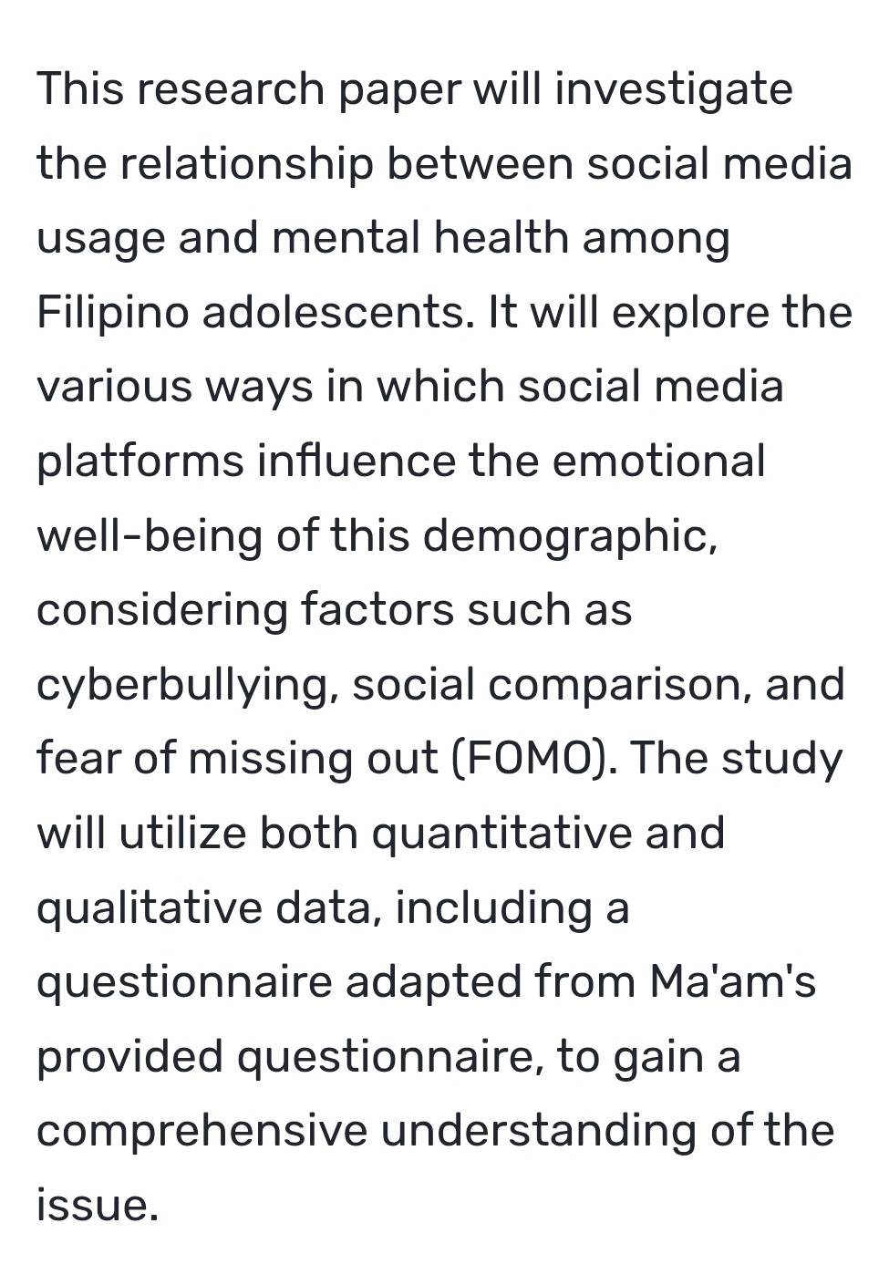 This research paper will investigate 
the relationship between social media 
usage and mental health among 
Filipino adolescents. It will explore the 
various ways in which social media 
platforms influence the emotional 
well-being of this demographic, 
considering factors such as 
cyberbullying, social comparison, and 
fear of missing out (FOMO). The study 
will utilize both quantitative and 
qualitative data, including a 
questionnaire adapted from Ma'am's 
provided questionnaire, to gain a 
comprehensive understanding of the 
issue.