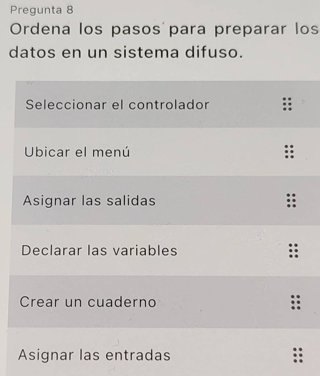 Pregunta 8
Ordena los pasos para preparar los
datos en un sistema difuso.
Seleccionar el controlador
Ubicar el menú
Asignar las salidas
Declarar las variables
Crear un cuaderno
Asignar las entradas