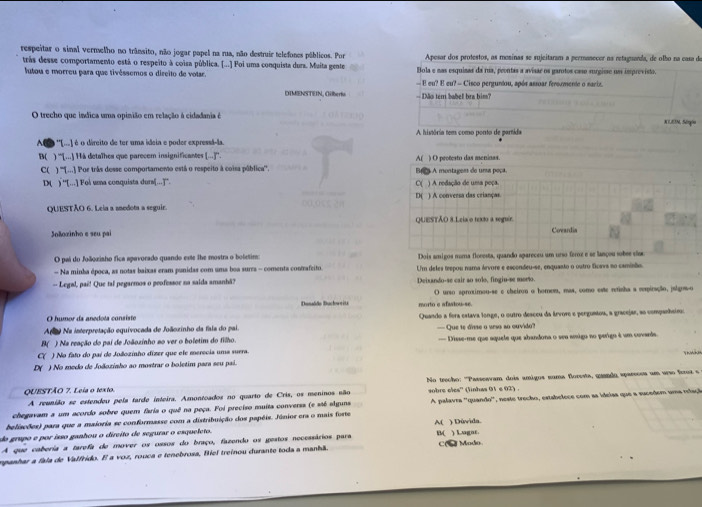 respeitar o sinal vermelho no trânsito, não jogar papel na rua, não destruir telefones públicos. Por Apesar dos protestos, as mesinas se sujeitaram a permanecer ns retaguanda, de olbo na casa de
trás desse comportamento está o respeito à coisa pública. [...] Foi uma conquista dura. Muita gente Bola e nas esquisas da rua, peontas a avisãr os garotos case surgisse um imprevista.
lutou e morreu para que tivêssemos o direito de volar. — B eu? E eu? - Cisco perguntou, após assoar ferormente o sacis.
DTMENSTEN, Giberiu -  Ião tern babell bra him?
O trecho que indica uma opinião em relação à cidadania é
x1,EN, Seqio
O ''[) é o direito de ter uma ideia e poder expressá-la. A história tem como ponto de partida
B( ) “[...) Há detaïhes que parecem insignificantes (..]''. A( ) O protesto das aenioas.
C( ) '''[...) Por trãs desse comportamento está o respeito à coisa pública'''. Brs A montagess do uma poça.
D( ) ''[...]) Foi uma conquista durs...]'''. C( ) A redação de uma poça.
QUESTÃO 6. Leia a anedota a seguir. D( ) A conversa das crianças
OUESTÃO 8 Leia o texto a seguir
Soãozinho e seu pai Covardia
O pai du Joãoziaho fica apavorado quando este lhe mostra o boletim: Dois amigos noma flocesta, quando apareceu um urso fermz e se lançou sobee eso
- Na minha época, as notas baixas eram punidas com uma boa surra - comenta contrafeito. Um deles trepos: nama árvore e escondeu-se, enquasto o outro ficavs so camisãio.
-- Legs!, paë! Que tal pegarmos o peofessor na saida amanhâ? Deixando-se cair ao solo, fingiu-se morto.
O urso sproximou-se e cheiron o homem, mas, como este retisha a espiração, jslgow-o
Dunsldo Duclowrit morto e afasiou-se.
O humor da anedota consíste
Ar Na interpretação equivocada de Joãozinho da fais do pal Quando a fora estava longe, o outro desceu da lrvore e perguntou, a gracejar, ao companheir:
B( ) Na reação do pai de Joãozinho ao ver o boletim do filho. — Que te disse o veso so ouvido?
C( ) No fato do pai de Jolozinho dizer que ele merecia uma suera. — Disse-me que aquele que abandona o seu amigo no perigo é um covands.
D( ) No medo de Joãoziaho ao mostrar o boletim para seu pai. T 
QUESTÃO 7. Leia o texto.  No trecho: ''Passewvam dois amigos numa florests, gaando spareces um urso froz s 
A reunião se estendeu pela tarde inteira. Amontoados no quarto de Cris, os meninos não sobre cles'' (linhas 01 e 02) .
beliações) para que a maioria se conformasse com a distribuição dos papéis. Júnior era o mais forte A palavra ''quando', neste trecho, estabelece com as ideias que a sucedom uma refaçã
chegavam a um acordo sobre quem faria o quê na peça. Foi preciso muita converss (e sté elguns
do grupo e por isso ganhou o dircito de segurar o esqueleto.
B(
A que caberia a tarefa de mover os ossos do braço, fazendo os gestos necessários para A( ) Dùvida.
empanhar a fala de Valfrido. E a voz, rouca e tenebrosa, Biel treinou durante toda a manhã. C(  Mado. ) Lugar.