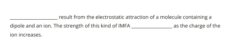 result from the electrostatic attraction of a molecule containing a 
dipole and an ion. The strength of this kind of IMFA _as the charge of the 
ion increases.